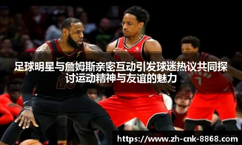 足球明星与詹姆斯亲密互动引发球迷热议共同探讨运动精神与友谊的魅力